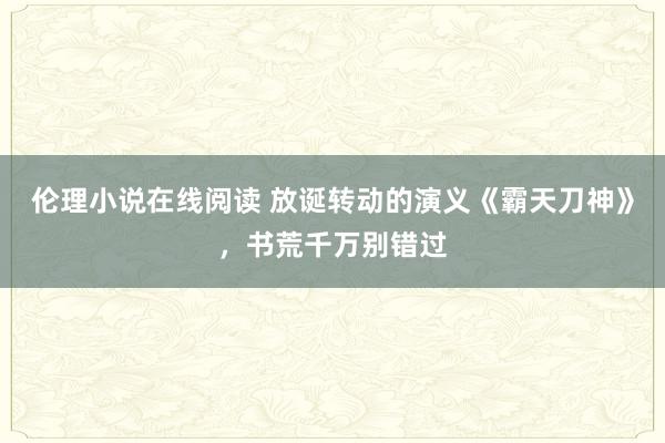 伦理小说在线阅读 放诞转动的演义《霸天刀神》，书荒千万别错过