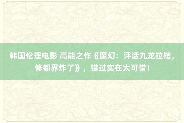 韩国伦理电影 高能之作《魔幻：评话九龙拉棺，修都界炸了》，错过实在太可惜！