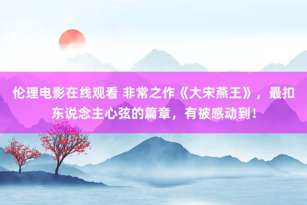 伦理电影在线观看 非常之作《大宋燕王》，最扣东说念主心弦的篇章，有被感动到！