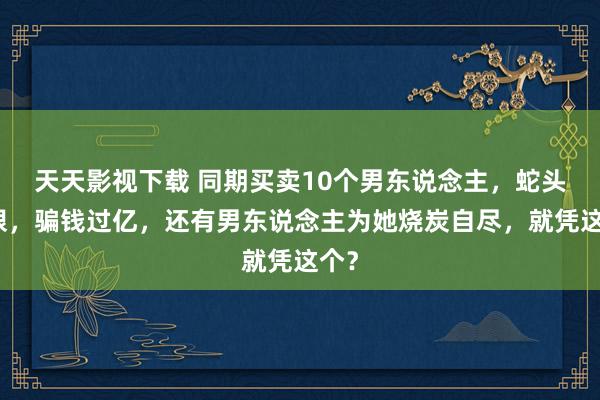 天天影视下载 同期买卖10个男东说念主，蛇头鼠眼，骗钱过亿，还有男东说念主为她烧炭自尽，就凭这个？