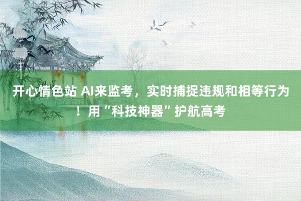 开心情色站 AI来监考，实时捕捉违规和相等行为！用“科技神器”护航高考