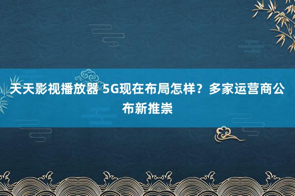 天天影视播放器 5G现在布局怎样？多家运营商公布新推崇