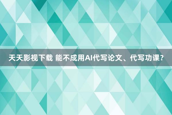 天天影视下载 能不成用AI代写论文、代写功课？