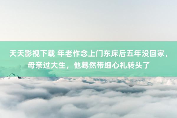 天天影视下载 年老作念上门东床后五年没回家，母亲过大生，他蓦然带细心礼转头了