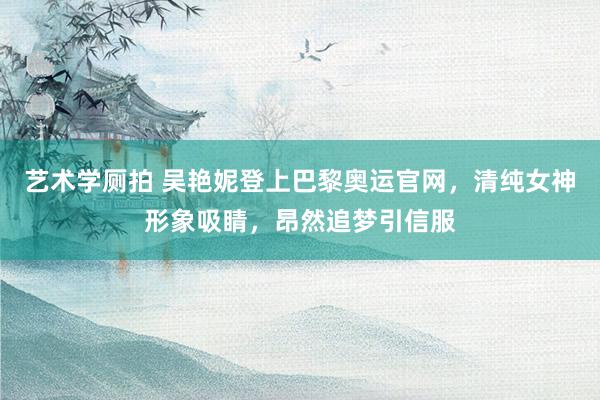 艺术学厕拍 吴艳妮登上巴黎奥运官网，清纯女神形象吸睛，昂然追梦引信服