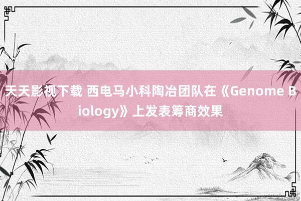 天天影视下载 西电马小科陶冶团队在《Genome Biology》上发表筹商效果