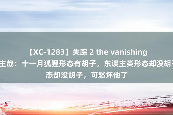 【XC-1283】失踪 2 the vanishing 明日香 非东谈主哉：十一月狐狸形态有胡子，东谈主类形态却没胡子，可愁坏他了