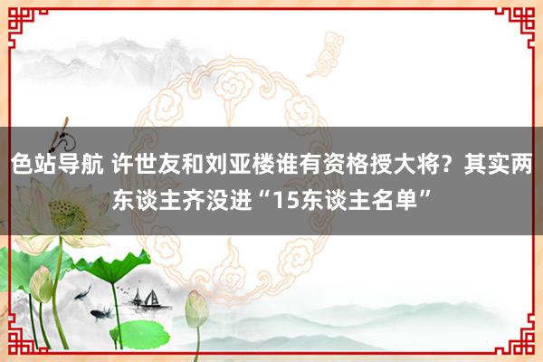 色站导航 许世友和刘亚楼谁有资格授大将？其实两东谈主齐没进“15东谈主名单”