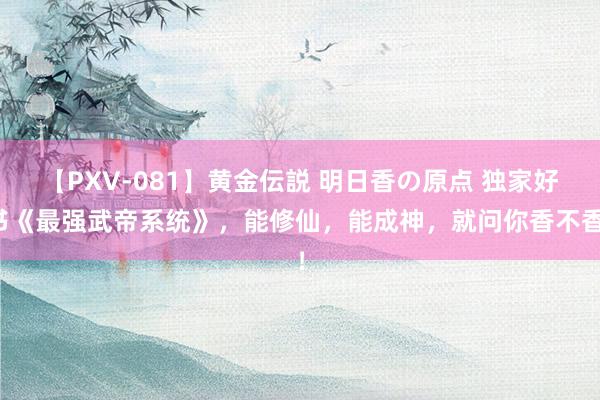 【PXV-081】黄金伝説 明日香の原点 独家好书《最强武帝系统》，能修仙，能成神，就问你香不香！