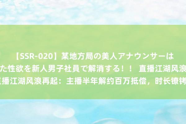 【SSR-020】某地方局の美人アナウンサーは忙し過ぎて溜まりまくった性欲を新人男子社員で解消する！！ 直播江湖风浪再起：主播半年解约百万抵偿，时长镣铐下的糊口之谈