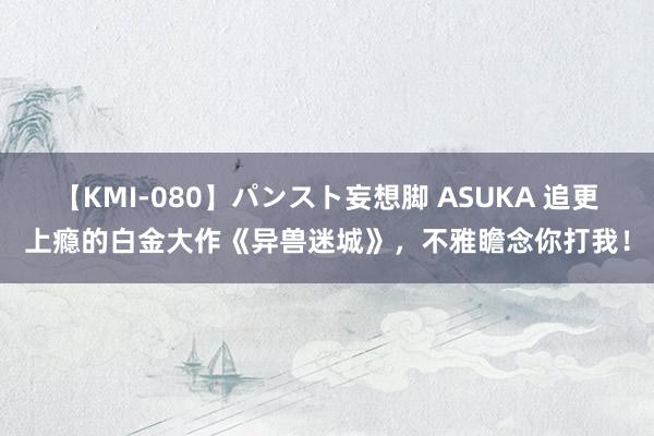 【KMI-080】パンスト妄想脚 ASUKA 追更上瘾的白金大作《异兽迷城》，不雅瞻念你打我！