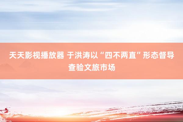 天天影视播放器 于洪涛以“四不两直”形态督导查验文旅市场