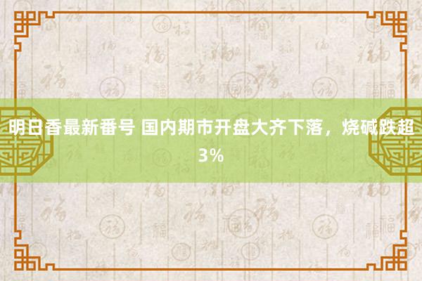 明日香最新番号 国内期市开盘大齐下落，烧碱跌超3%