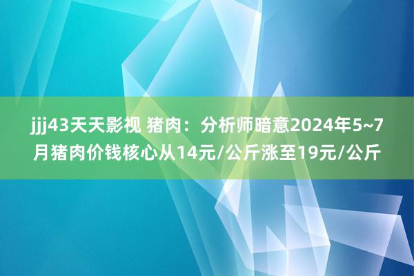 jjj43天天影视 猪肉：分析师暗意2024年5~7月猪肉价钱核心从14元/公斤涨至19元/公斤