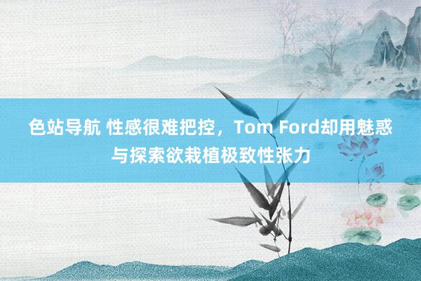 色站导航 性感很难把控，Tom Ford却用魅惑与探索欲栽植极致性张力