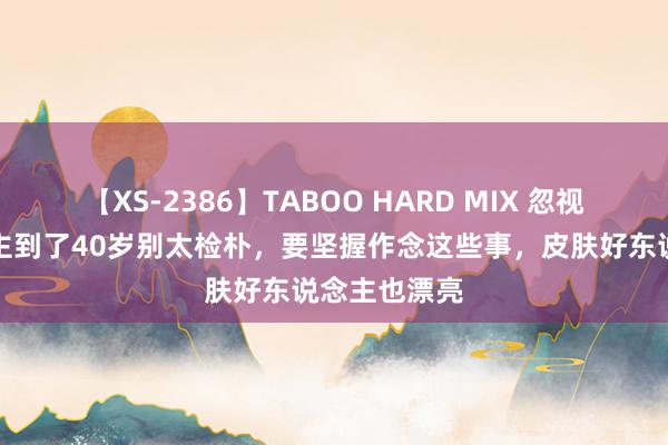 【XS-2386】TABOO HARD MIX 忽视：女东说念主到了40岁别太检朴，要坚握作念这些事，皮肤好东说念主也漂亮