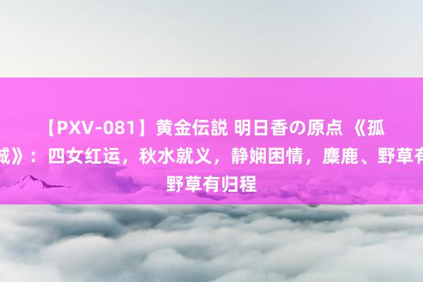 【PXV-081】黄金伝説 明日香の原点 《孤战迷城》：四女红运，秋水就义，静娴困情，麋鹿、野草有归程