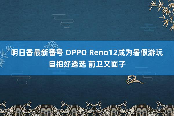 明日香最新番号 OPPO Reno12成为暑假游玩自拍好遴选 前卫又面子