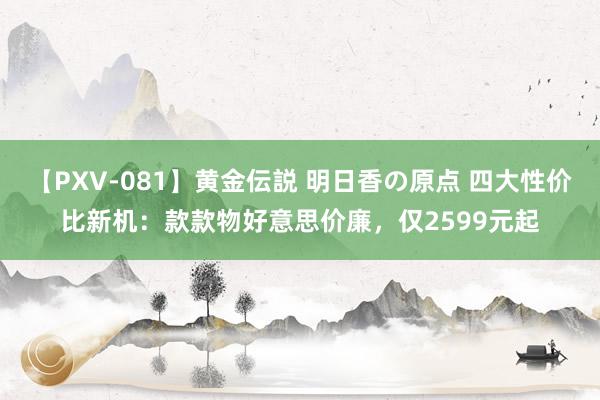 【PXV-081】黄金伝説 明日香の原点 四大性价比新机：款款物好意思价廉，仅2599元起