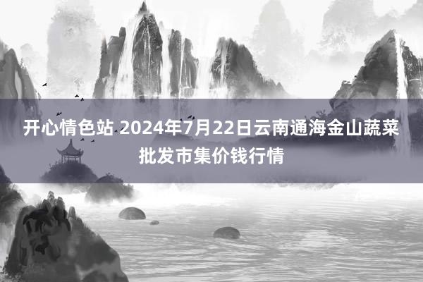 开心情色站 2024年7月22日云南通海金山蔬菜批发市集价钱行情