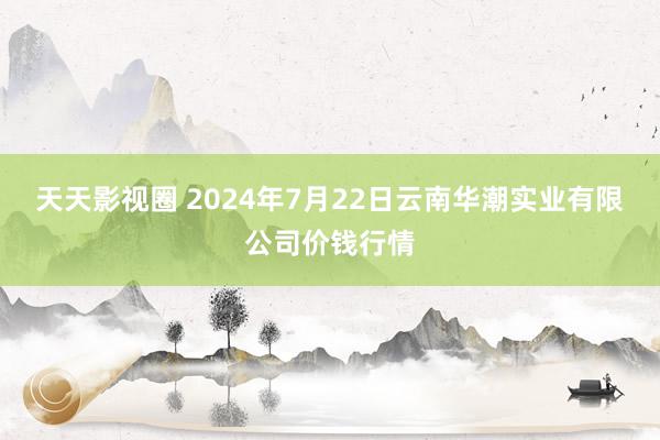 天天影视圈 2024年7月22日云南华潮实业有限公司价钱行情