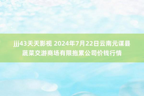 jjj43天天影视 2024年7月22日云南元谋县蔬菜交游商场有限拖累公司价钱行情