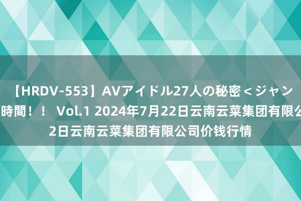 【HRDV-553】AVアイドル27人の秘密＜ジャンル別SEX＞4時間！！ Vol.1 2024年7月22日云南云菜集团有限公司价钱行情