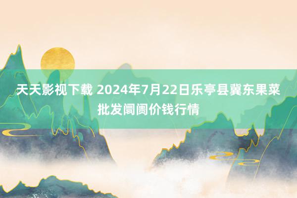 天天影视下载 2024年7月22日乐亭县冀东果菜批发阛阓价钱行情