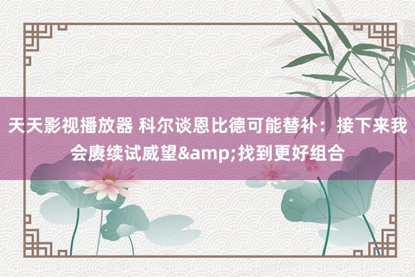 天天影视播放器 科尔谈恩比德可能替补：接下来我会赓续试威望&找到更好组合