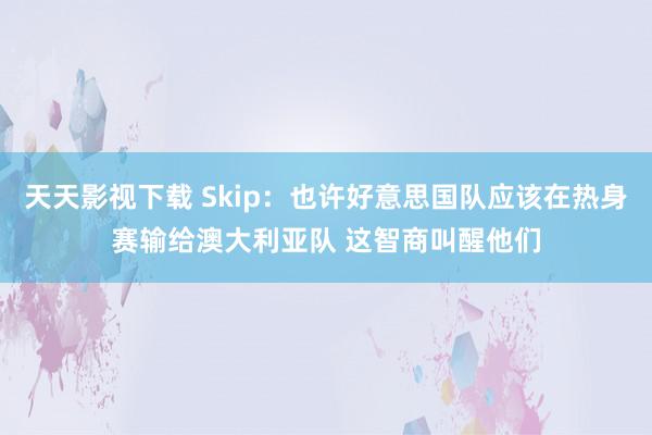 天天影视下载 Skip：也许好意思国队应该在热身赛输给澳大利亚队 这智商叫醒他们