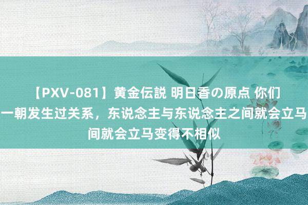 【PXV-081】黄金伝説 明日香の原点 你们发现莫得？一朝发生过关系，东说念主与东说念主之间就会立马变得不相似