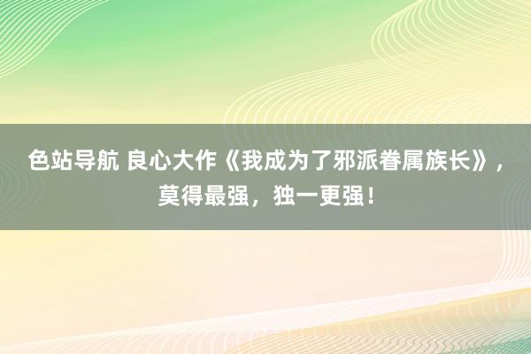 色站导航 良心大作《我成为了邪派眷属族长》，莫得最强，独一更强！