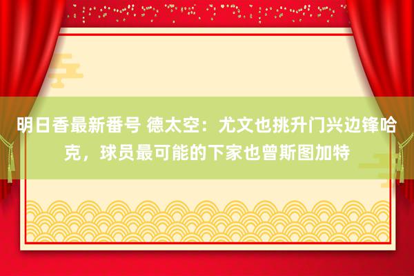 明日香最新番号 德太空：尤文也挑升门兴边锋哈克，球员最可能的下家也曾斯图加特