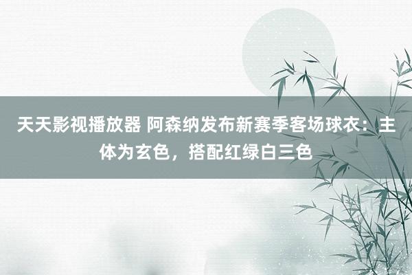 天天影视播放器 阿森纳发布新赛季客场球衣：主体为玄色，搭配红绿白三色