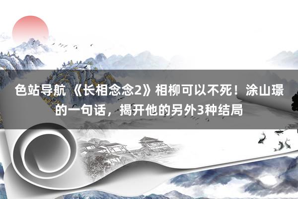 色站导航 《长相念念2》相柳可以不死！涂山璟的一句话，揭开他的另外3种结局