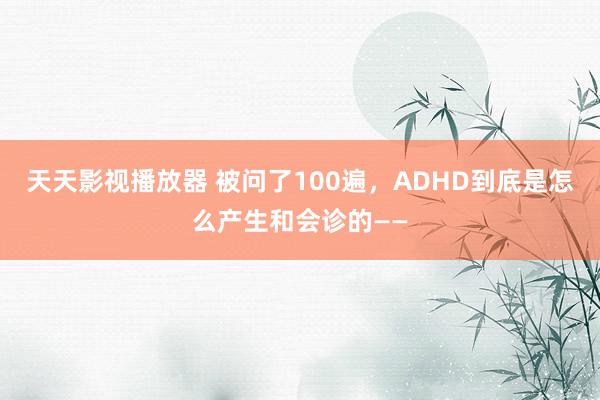 天天影视播放器 被问了100遍，ADHD到底是怎么产生和会诊的——