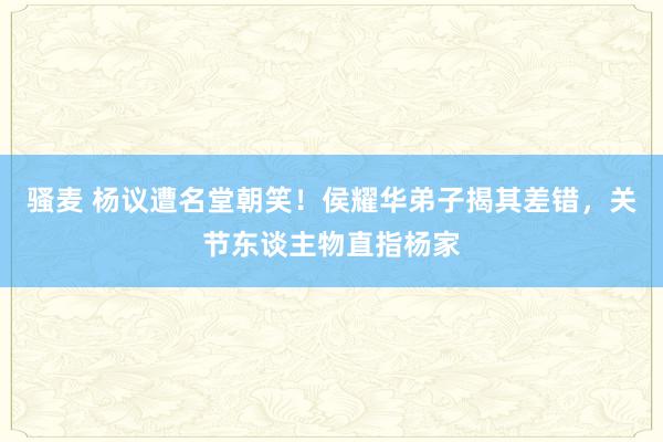 骚麦 杨议遭名堂朝笑！侯耀华弟子揭其差错，关节东谈主物直指杨家