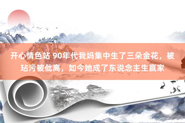 开心情色站 90年代我妈集中生了三朵金花，被玷污被仳离，如今她成了东说念主生赢家