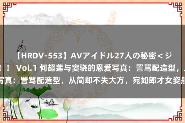 【HRDV-553】AVアイドル27人の秘密＜ジャンル別SEX＞4時間！！ Vol.1 何超莲与窦骁的恩爱写真：詈骂配造型，从简却不失大方，宛如郎才女姿般的完好搭配