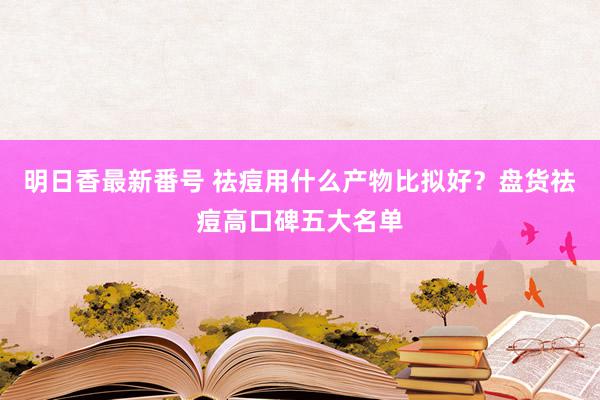 明日香最新番号 祛痘用什么产物比拟好？盘货祛痘高口碑五大名单