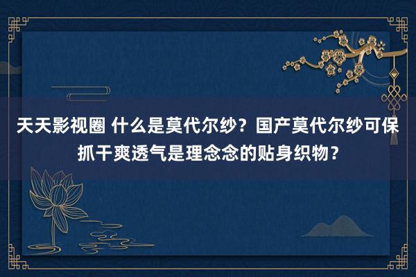 天天影视圈 什么是莫代尔纱？国产莫代尔纱可保抓干爽透气是理念念的贴身织物？