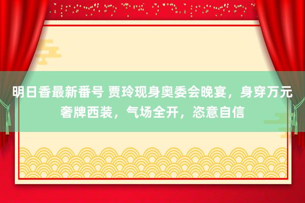 明日香最新番号 贾玲现身奥委会晚宴，身穿万元奢牌西装，气场全开，恣意自信