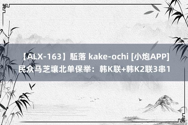 【ALX-163】駈落 kake-ochi [小炮APP]民众马芝壤北单保举：韩K联+韩K2联3串1