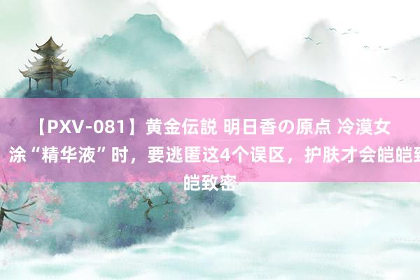 【PXV-081】黄金伝説 明日香の原点 冷漠女孩：涂“精华液”时，要逃匿这4个误区，护肤才会皑皑致密