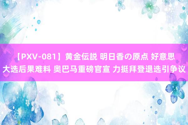 【PXV-081】黄金伝説 明日香の原点 好意思大选后果难料 奥巴马重磅官宣 力挺拜登退选引争议