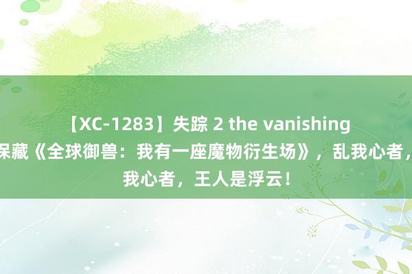 【XC-1283】失踪 2 the vanishing 明日香 独家保藏《全球御兽：我有一座魔物衍生场》，乱我心者，王人是浮云！