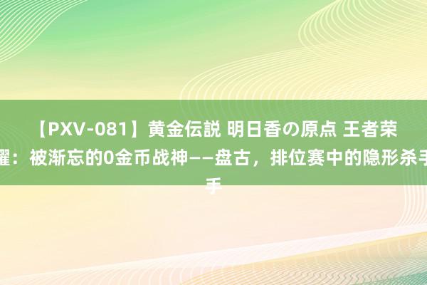 【PXV-081】黄金伝説 明日香の原点 王者荣耀：被渐忘的0金币战神——盘古，排位赛中的隐形杀手