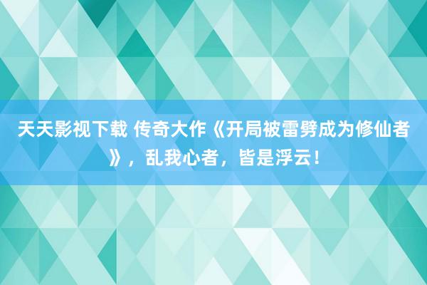 天天影视下载 传奇大作《开局被雷劈成为修仙者》，乱我心者，皆是浮云！