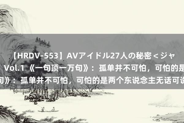 【HRDV-553】AVアイドル27人の秘密＜ジャンル別SEX＞4時間！！ Vol.1 《一句顶一万句》：孤单并不可怕，可怕的是两个东说念主无话可说