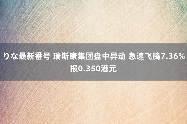 りな最新番号 瑞斯康集团盘中异动 急速飞腾7.36%报0.350港元